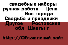 свадебные наборы(ручная работа) › Цена ­ 1 200 - Все города Свадьба и праздники » Другое   . Ростовская обл.,Шахты г.